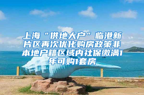 上海“供地大户”临港新片区再次优化购房政策非本地户籍区域内社保缴满1年可购1套房