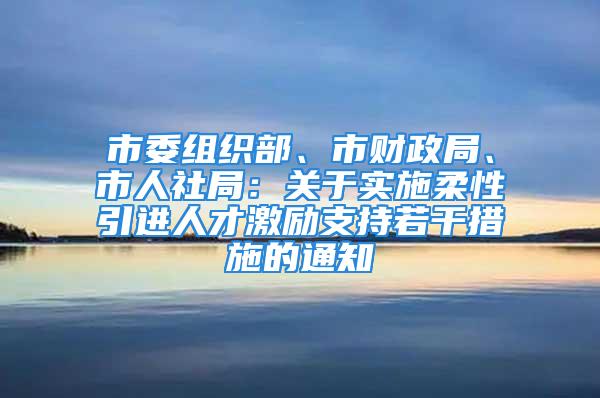 市委组织部、市财政局、市人社局：关于实施柔性引进人才激励支持若干措施的通知