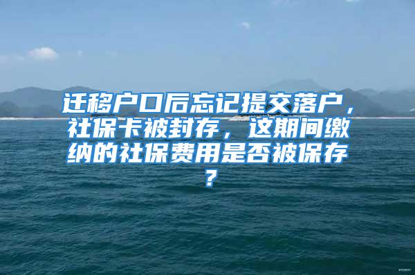 迁移户口后忘记提交落户，社保卡被封存，这期间缴纳的社保费用是否被保存？