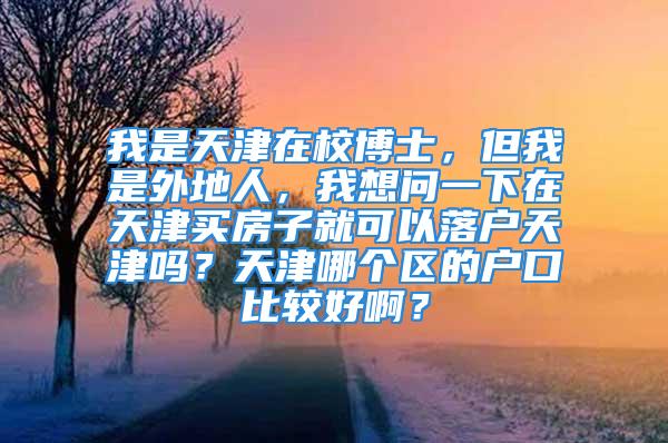 我是天津在校博士，但我是外地人，我想问一下在天津买房子就可以落户天津吗？天津哪个区的户口比较好啊？