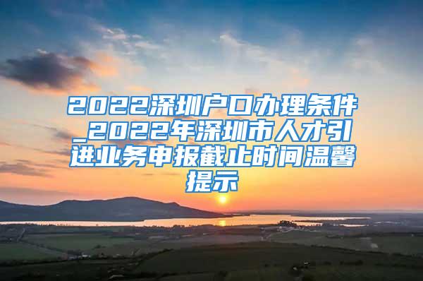 2022深圳户口办理条件_2022年深圳市人才引进业务申报截止时间温馨提示