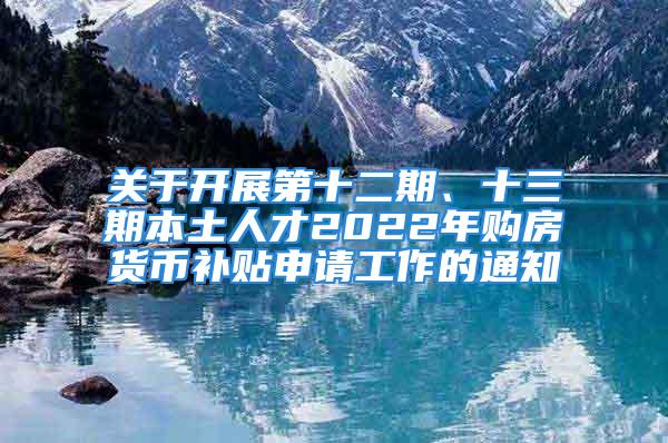 关于开展第十二期、十三期本土人才2022年购房货币补贴申请工作的通知