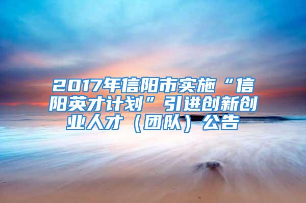 2017年信阳市实施“信阳英才计划”引进创新创业人才（团队）公告