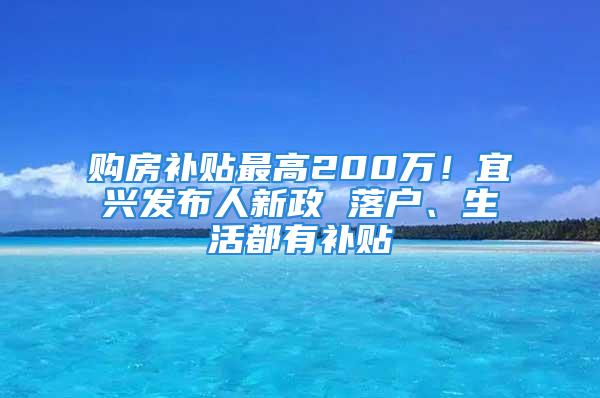 购房补贴最高200万！宜兴发布人新政 落户、生活都有补贴