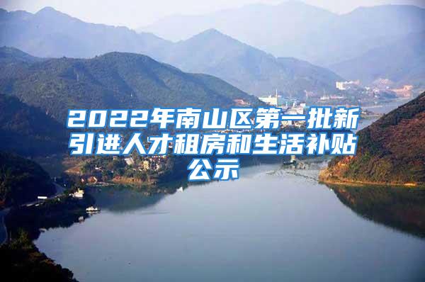 2022年南山区第一批新引进人才租房和生活补贴公示