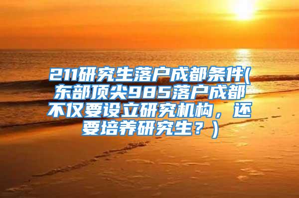 211研究生落户成都条件(东部顶尖985落户成都不仅要设立研究机构，还要培养研究生？)