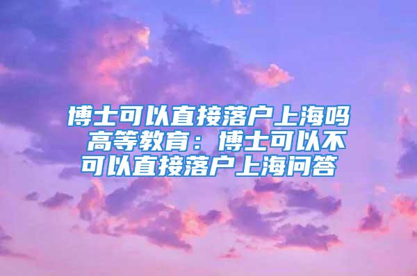 博士可以直接落户上海吗 高等教育：博士可以不可以直接落户上海问答