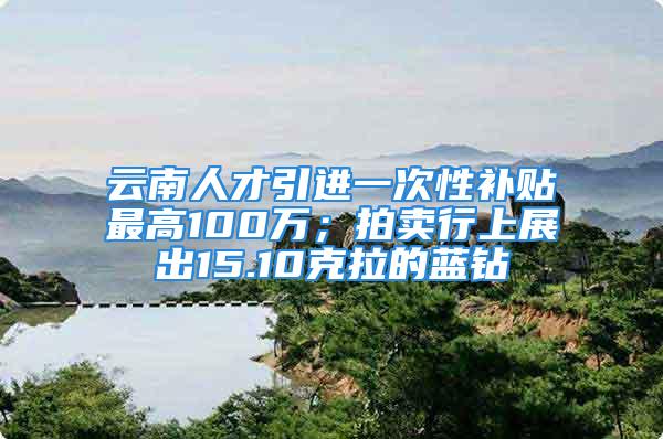 云南人才引进一次性补贴最高100万；拍卖行上展出15.10克拉的蓝钻