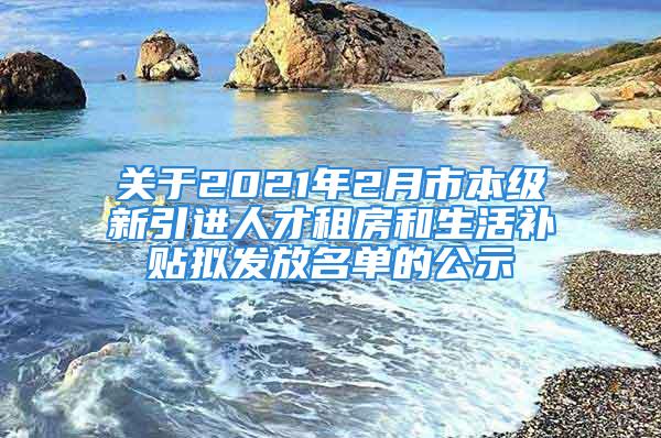 关于2021年2月市本级新引进人才租房和生活补贴拟发放名单的公示