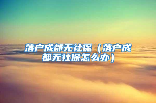 落户成都无社保（落户成都无社保怎么办）