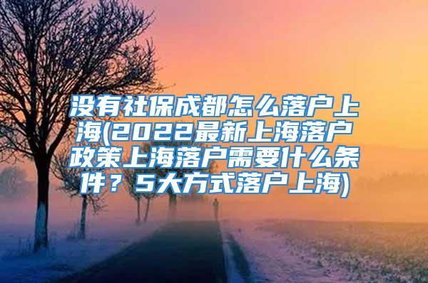 没有社保成都怎么落户上海(2022最新上海落户政策上海落户需要什么条件？5大方式落户上海)