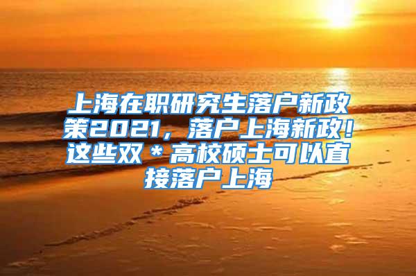 上海在职研究生落户新政策2021，落户上海新政！这些双＊高校硕士可以直接落户上海