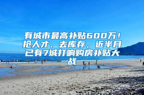 有城市最高补贴600万！抢人才、去库存，近半月已有7城打响购房补贴大战