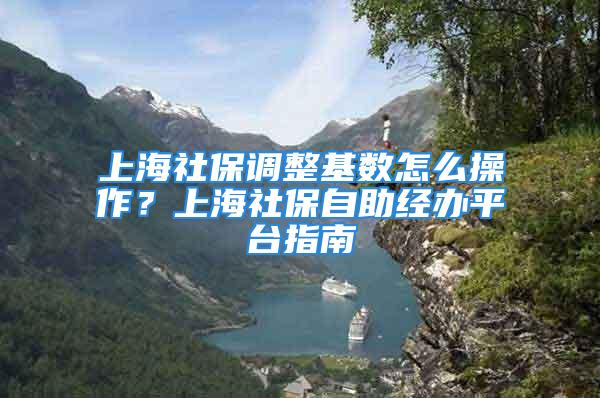 上海社保调整基数怎么操作？上海社保自助经办平台指南