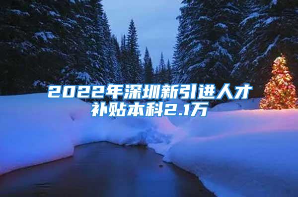 2022年深圳新引进人才补贴本科2.1万