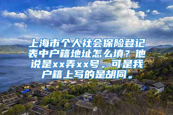 上海市个人社会保险登记表中户籍地址怎么填？他说是xx弄xx号。可是我户籍上写的是胡同。