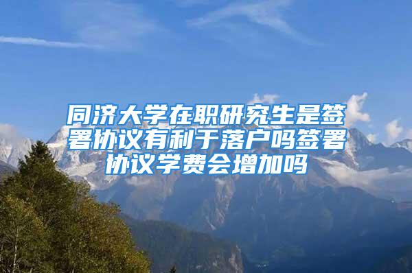 同济大学在职研究生是签署协议有利于落户吗签署协议学费会增加吗