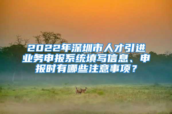 2022年深圳市人才引进业务申报系统填写信息、申报时有哪些注意事项？