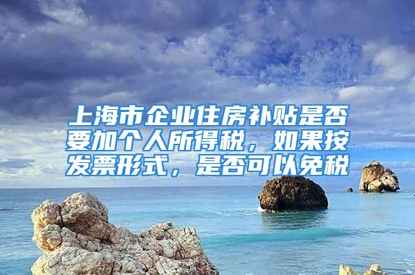 上海市企业住房补贴是否要加个人所得税，如果按发票形式，是否可以免税