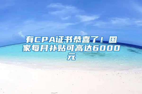 有CPA证书恭喜了！国家每月补贴可高达6000元