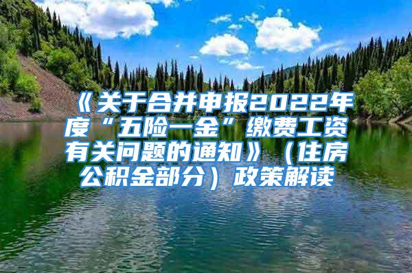 《关于合并申报2022年度“五险一金”缴费工资有关问题的通知》（住房公积金部分）政策解读