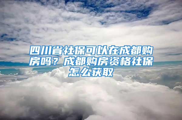 四川省社保可以在成都购房吗？成都购房资格社保怎么获取