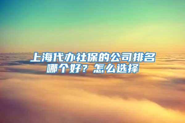 上海代办社保的公司排名哪个好？怎么选择