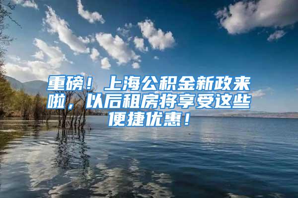 重磅！上海公积金新政来啦，以后租房将享受这些便捷优惠！