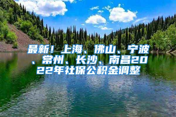 最新！上海、佛山、宁波、常州、长沙、南昌2022年社保公积金调整