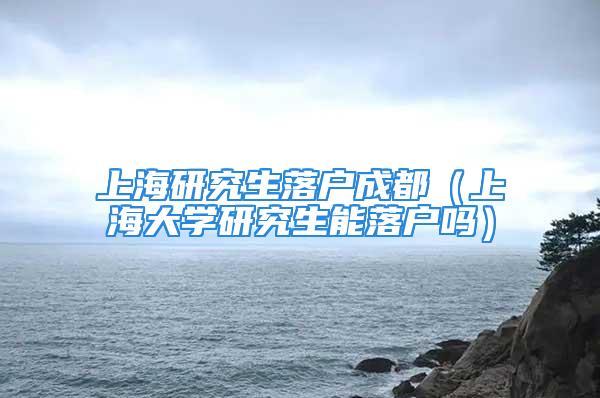 上海研究生落户成都（上海大学研究生能落户吗）