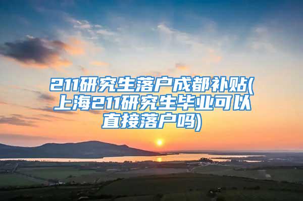 211研究生落户成都补贴(上海211研究生毕业可以直接落户吗)