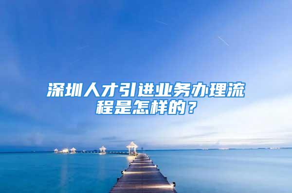 深圳人才引进业务办理流程是怎样的？