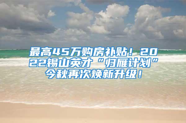 最高45万购房补贴！2022锡山英才“归雁计划”今秋再次焕新升级！