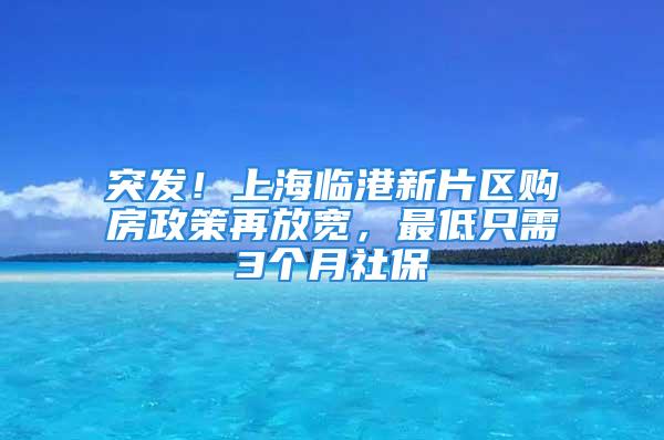 突发！上海临港新片区购房政策再放宽，最低只需3个月社保