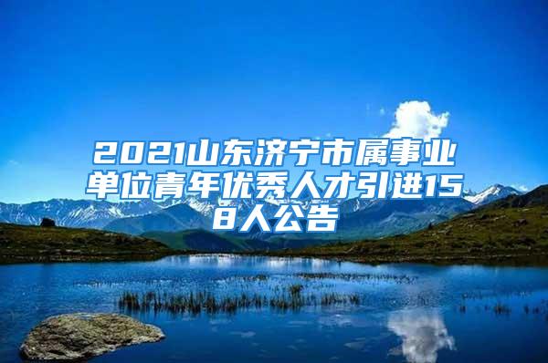 2021山东济宁市属事业单位青年优秀人才引进158人公告