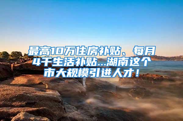 最高10万住房补贴、每月4千生活补贴...湖南这个市大规模引进人才！