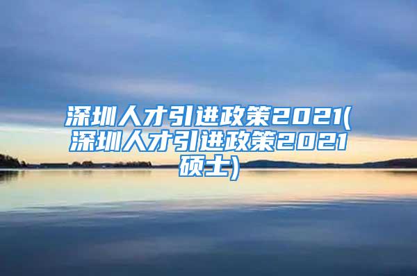 深圳人才引进政策2021(深圳人才引进政策2021硕士)