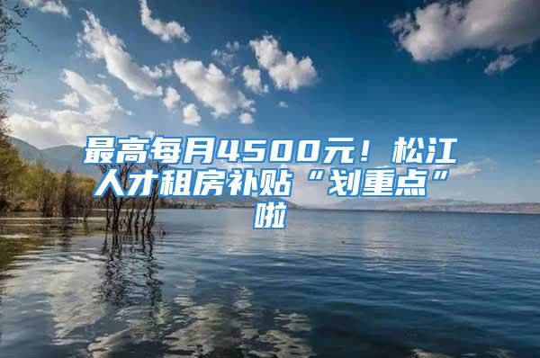 最高每月4500元！松江人才租房补贴“划重点”啦