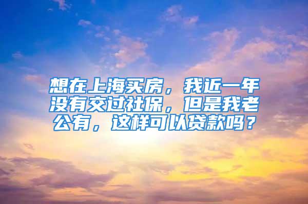 想在上海买房，我近一年没有交过社保，但是我老公有，这样可以贷款吗？