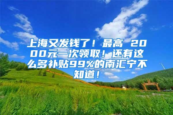 上海又发钱了！最高 2000元一次领取！还有这么多补贴99%的南汇宁不知道！