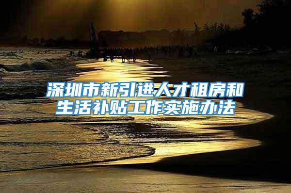 深圳市新引进人才租房和生活补贴工作实施办法