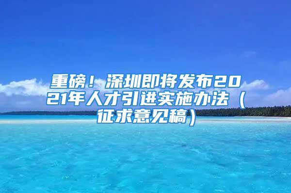 重磅！深圳即将发布2021年人才引进实施办法（征求意见稿）