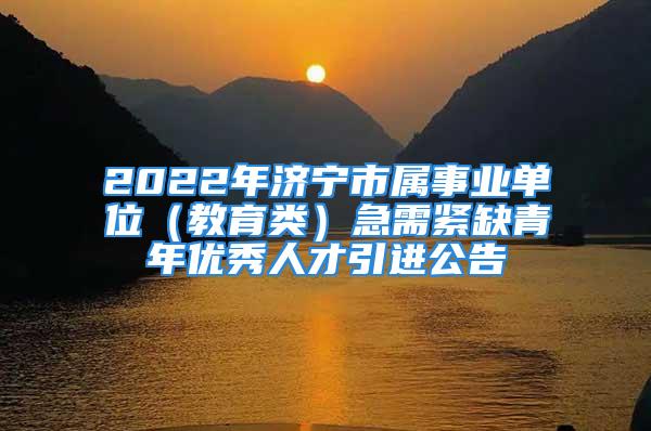 2022年济宁市属事业单位（教育类）急需紧缺青年优秀人才引进公告