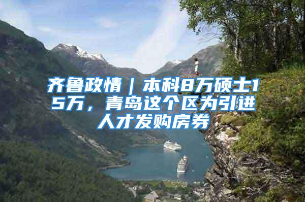 齐鲁政情｜本科8万硕士15万，青岛这个区为引进人才发购房券