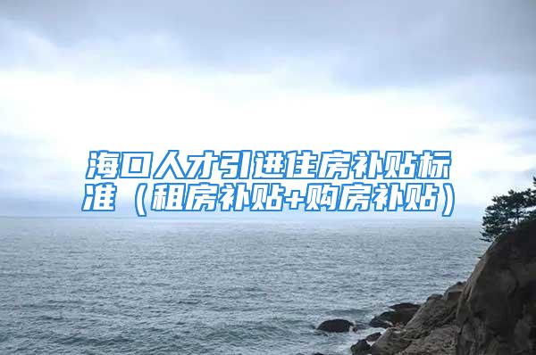 海口人才引进住房补贴标准（租房补贴+购房补贴）