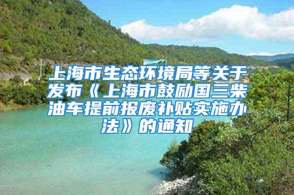 上海市生态环境局等关于发布《上海市鼓励国三柴油车提前报废补贴实施办法》的通知