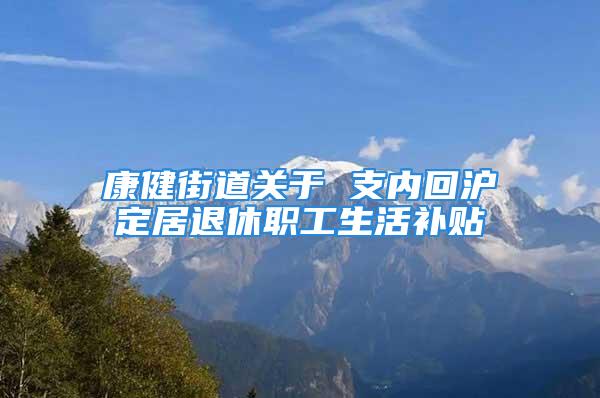 康健街道关于 支内回沪定居退休职工生活补贴