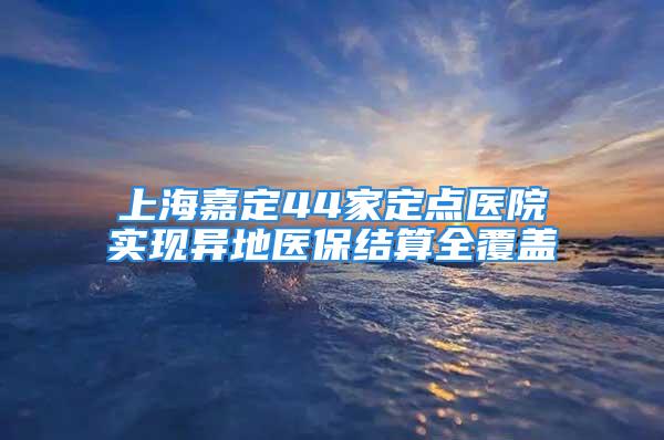 上海嘉定44家定点医院实现异地医保结算全覆盖