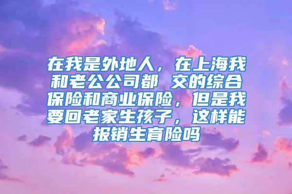 在我是外地人，在上海我和老公公司都 交的综合保险和商业保险，但是我要回老家生孩子，这样能报销生育险吗