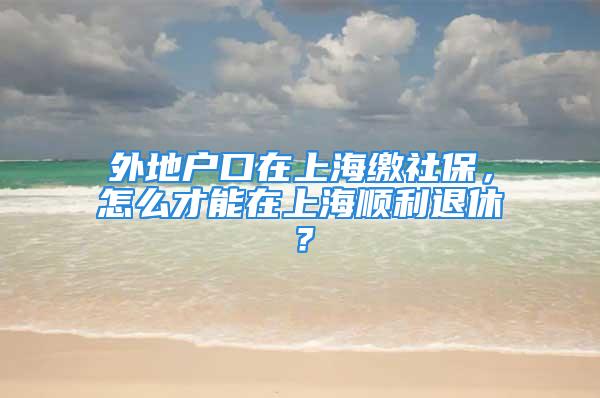 外地户口在上海缴社保，怎么才能在上海顺利退休？